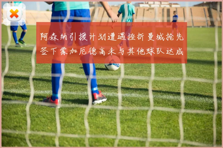 阿森纳引援计划遭遇挫折曼城抢先签下蒙加厄德高未与其他球队达成协议