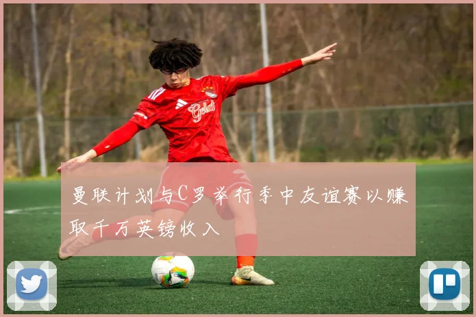 曼联计划与C罗举行季中友谊赛以赚取千万英镑收入