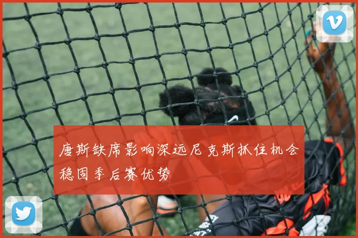 唐斯缺席影响深远尼克斯抓住机会稳固季后赛优势
