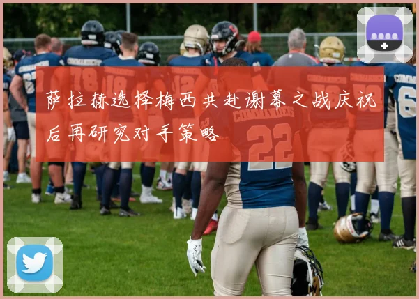 萨拉赫选择梅西共赴谢幕之战庆祝后再研究对手策略