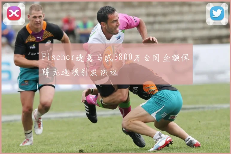 Fischer透露马威3800万合同全额保障无选项引发热议