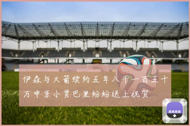 伊森与火箭续约五年八千一百五十万申京小贾巴里纷纷送上祝贺