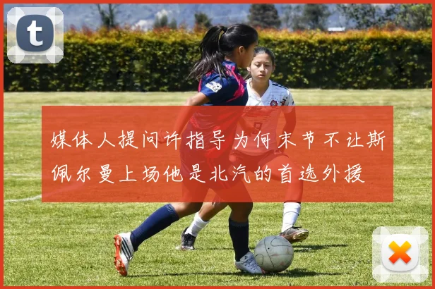 媒体人提问许指导为何末节不让斯佩尔曼上场他是北汽的首选外援