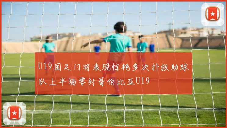 U19国足门将表现惊艳多次扑救助球队上半场零封哥伦比亚U19