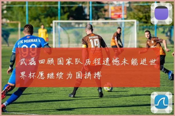 武磊回顾国家队历程遗憾未能进世界杯愿继续为国拼搏
