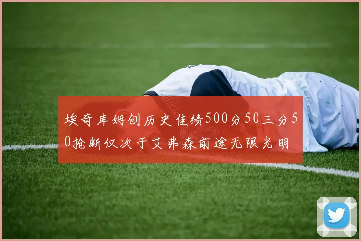 埃奇库姆创历史佳绩500分50三分50抢断仅次于艾弗森前途无限光明