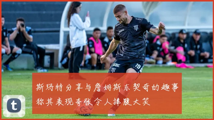 斯玛特分享与詹姆斯东契奇的趣事称其表现夸张令人捧腹大笑