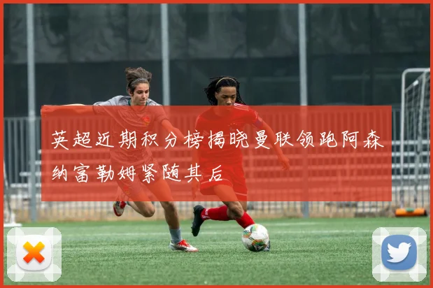 英超近期积分榜揭晓曼联领跑阿森纳富勒姆紧随其后