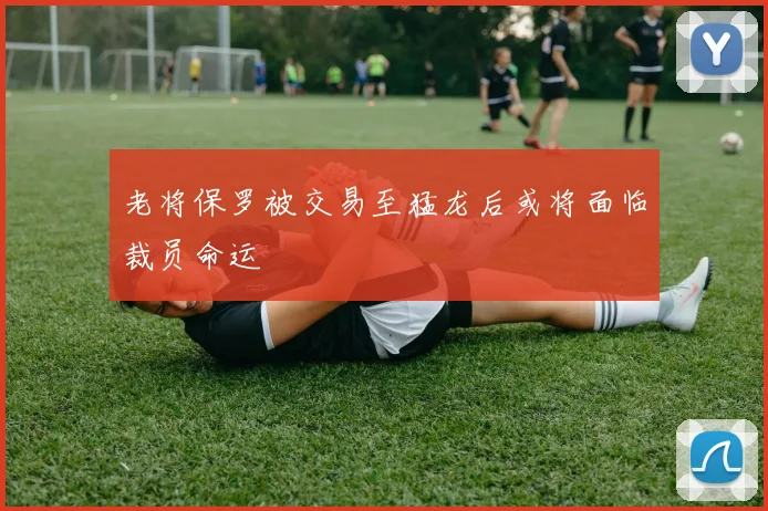 老将保罗被交易至猛龙后或将面临裁员命运