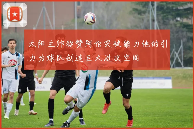 太阳主帅称赞阿伦突破能力他的引力为球队创造巨大进攻空间
