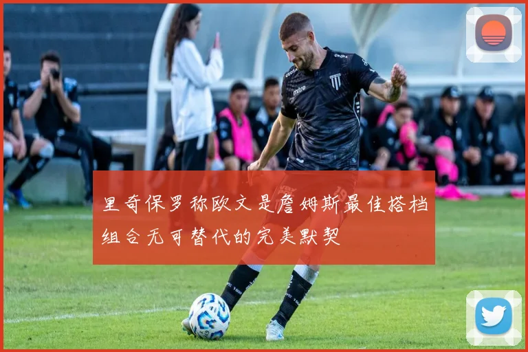 里奇保罗称欧文是詹姆斯最佳搭档组合无可替代的完美默契