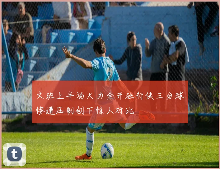 文班上半场火力全开独行侠三分球惨遭压制创下惊人对比