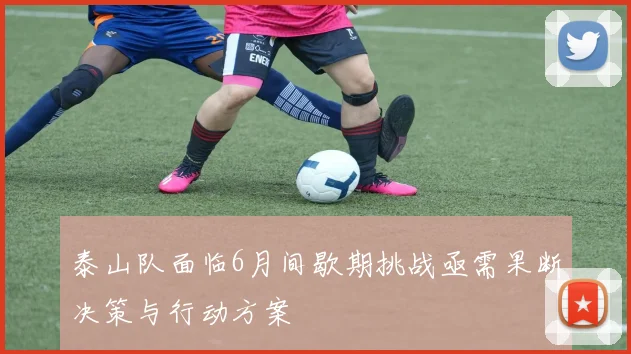泰山队面临6月间歇期挑战亟需果断决策与行动方案