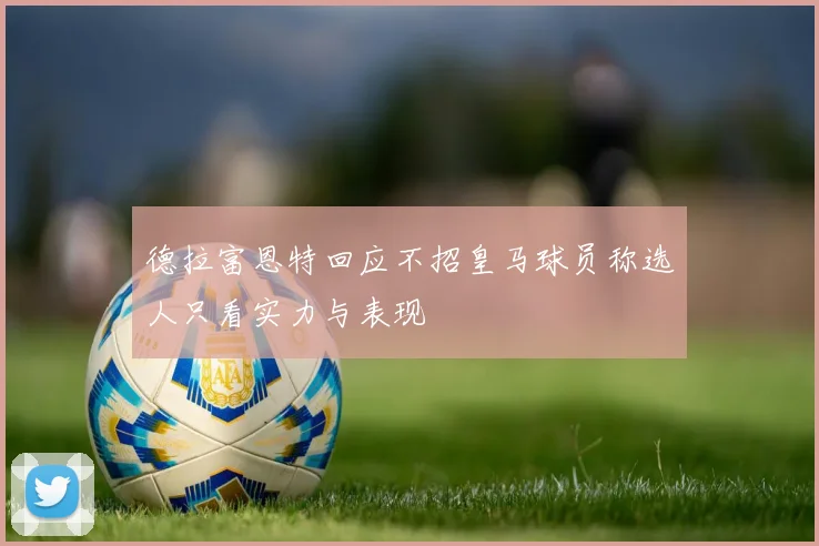 德拉富恩特回应不招皇马球员称选人只看实力与表现