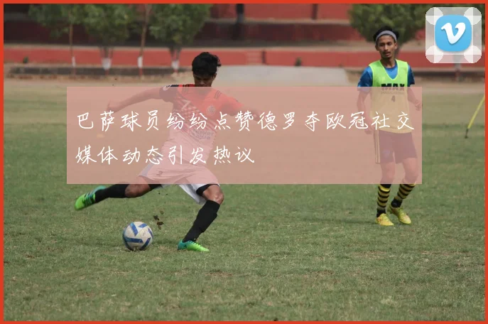 巴萨球员纷纷点赞德罗夺欧冠社交媒体动态引发热议