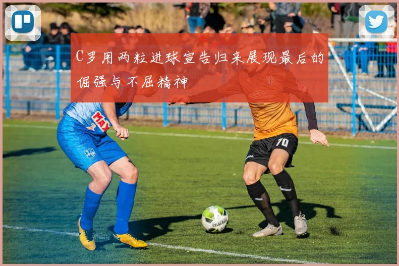 C罗用两粒进球宣告归来展现最后的倔强与不屈精神