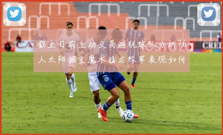 截止日前主动交易避税球队分析76人太阳掘金魔术猛龙绿军表现如何