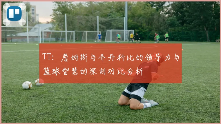 TT：詹姆斯与乔丹科比的领导力与篮球智慧的深刻对比分析