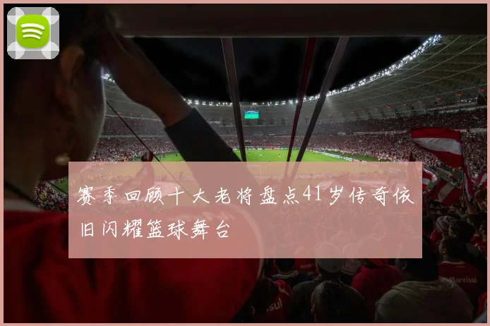 赛季回顾十大老将盘点41岁传奇依旧闪耀篮球舞台