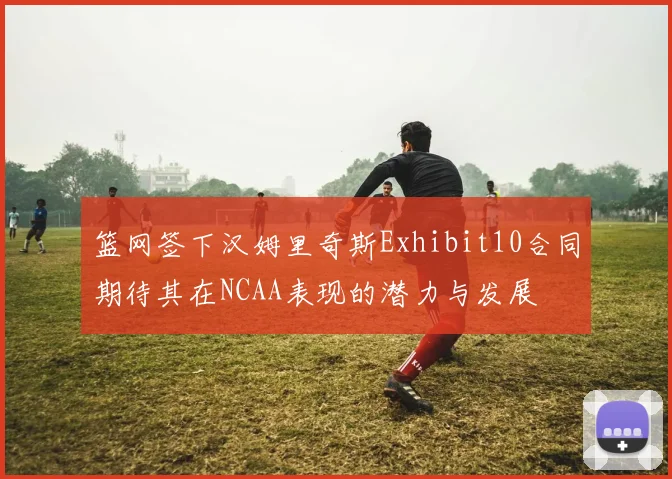 篮网签下汉姆里奇斯Exhibit10合同期待其在NCAA表现的潜力与发展