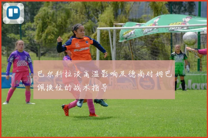 巴尔科拉谈高温影响及德尚对姆巴佩换位的战术指导