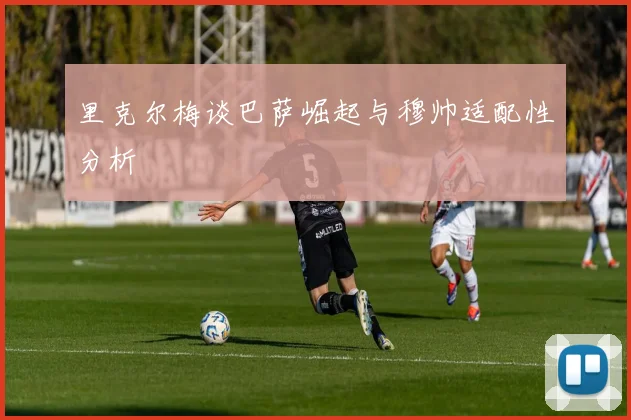 里克尔梅谈巴萨崛起与穆帅适配性分析