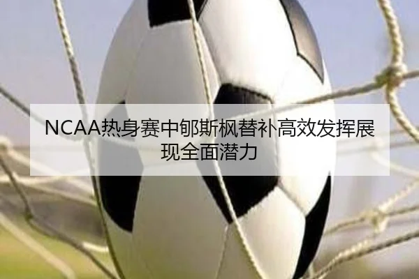 NCAA热身赛中郇斯枫替补高效发挥展现全面潜力（3377Sports）