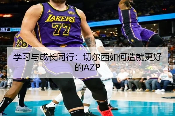 学习与成长同行：切尔西如何造就更好的AZP（3377Sports）