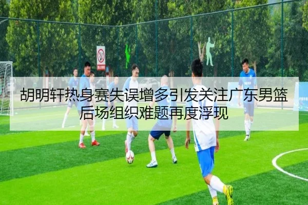 胡明轩热身赛失误增多引发关注广东男篮后场组织难题再度浮现 | 3377Sports